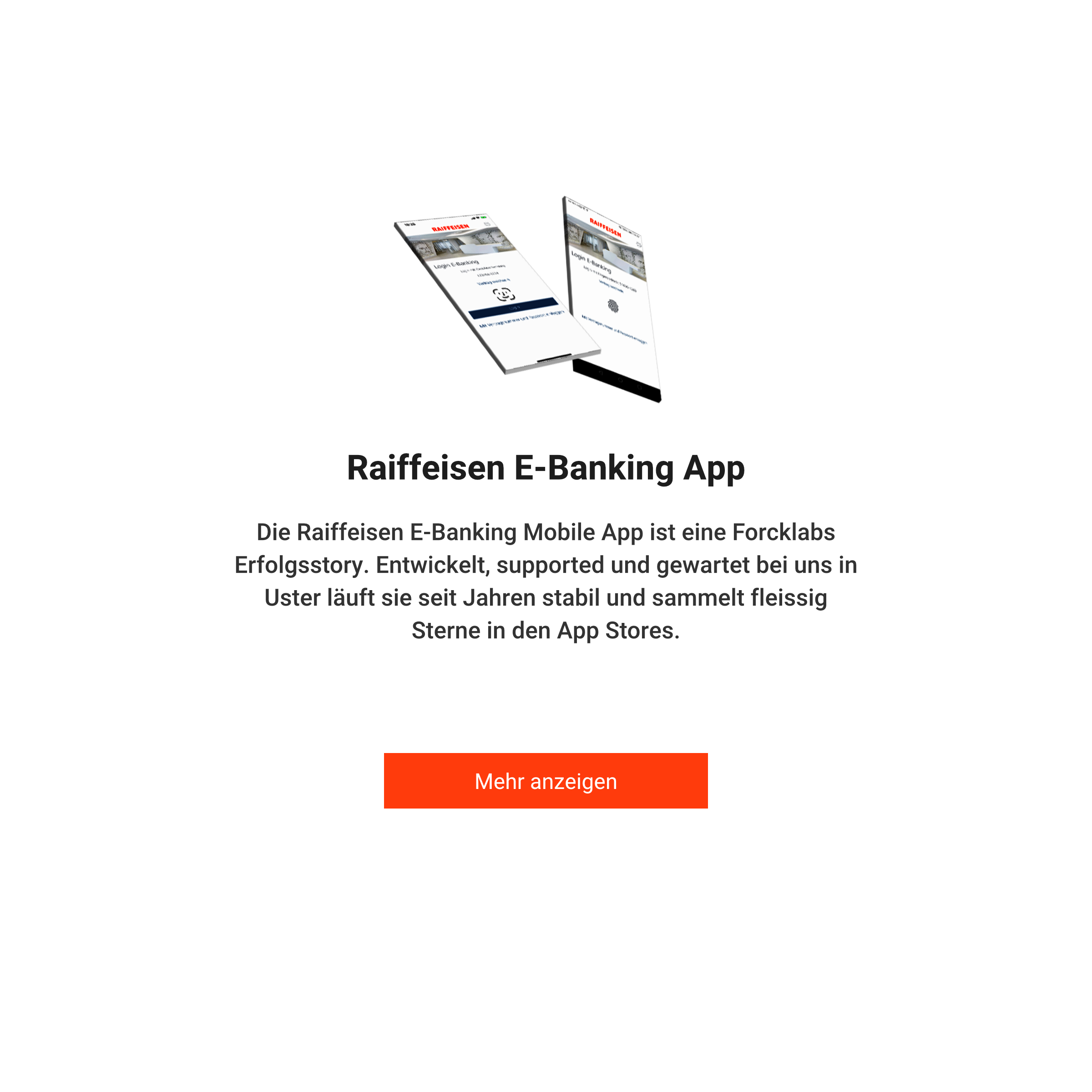 Raiffeisen E-Banking App. Die Raiffeisen E-Banking
                    Mobile App ist eine Forcklabs Erfolgsstory. Entwickelt, suppported und gewartet bei uns in Uster
                    läuft sie seit Jahren stabil und sammelt fleissig Sterne in den App Stores.