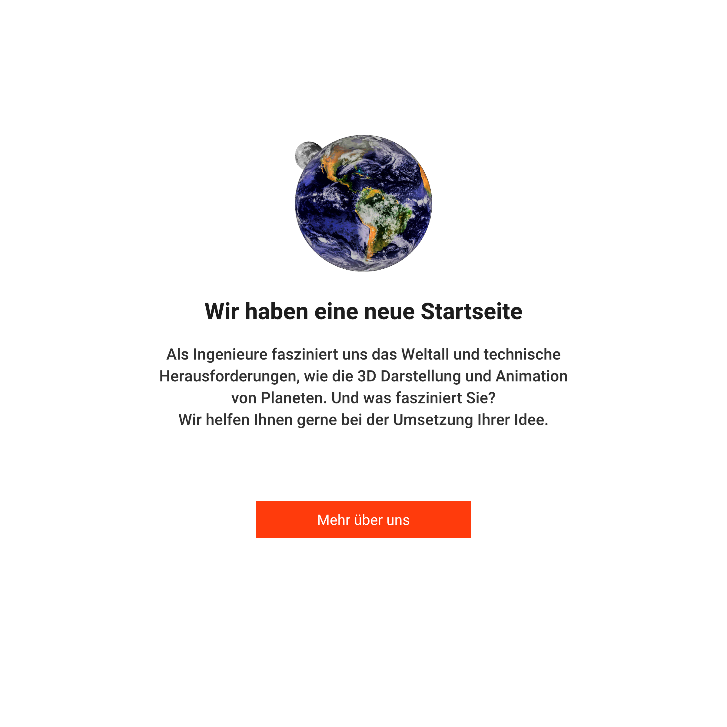 Wir haben eine neue Startseite. Als Ingenieure fasziniert
                uns das Weltall und technische Herausforderungen, wie die 3D Darstellung und Animation von Planeten.
                Und was fasziniert Sie? Wir helfen Ihnen gerne bei der Umsetzung Ihrer Idee.